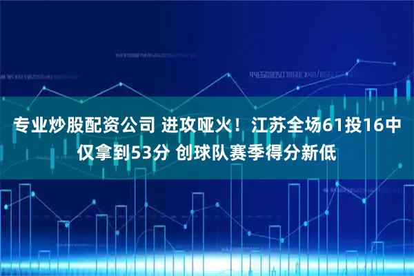 专业炒股配资公司 进攻哑火！江苏全场61投16中仅拿到53分 创球队赛季得分新低