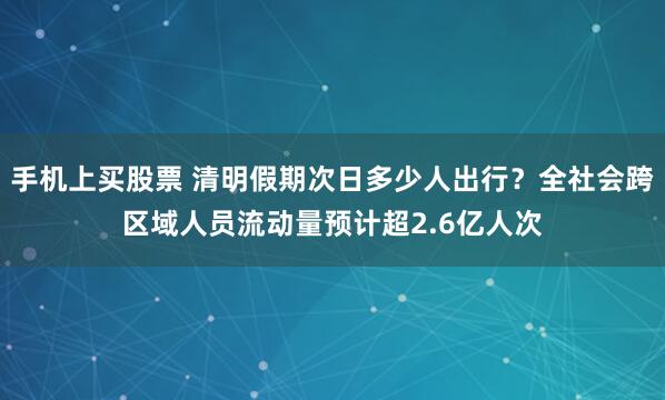 手机上买股票 清明假期次日多少人出行？全社会跨区域人员流动量预计超2.6亿人次