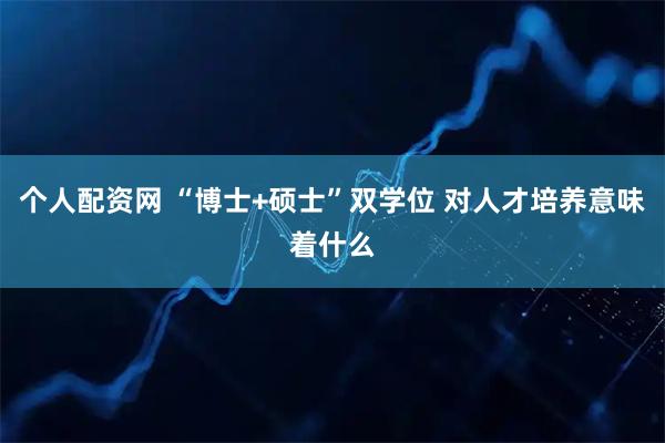 个人配资网 “博士+硕士”双学位 对人才培养意味着什么