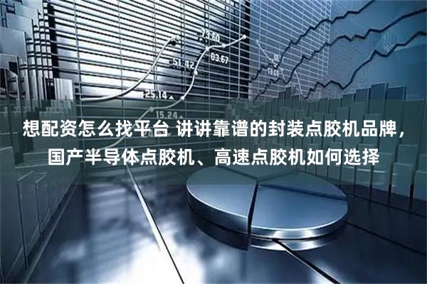 想配资怎么找平台 讲讲靠谱的封装点胶机品牌，国产半导体点胶机、高速点胶机如何选择
