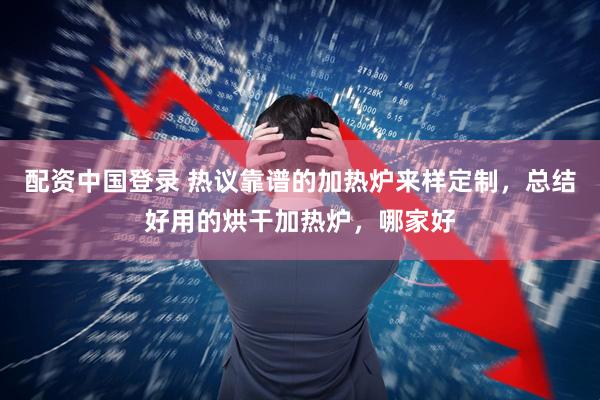 配资中国登录 热议靠谱的加热炉来样定制，总结好用的烘干加热炉，哪家好
