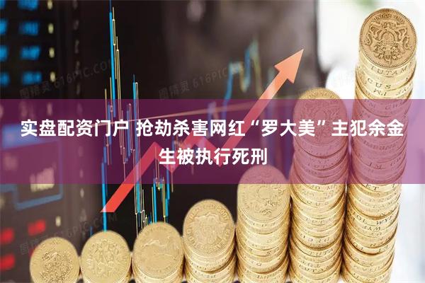 实盘配资门户 抢劫杀害网红“罗大美”主犯余金生被执行死刑