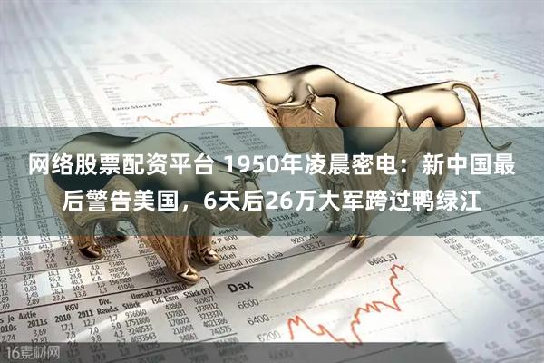 网络股票配资平台 1950年凌晨密电：新中国最后警告美国，6天后26万大军跨过鸭绿江