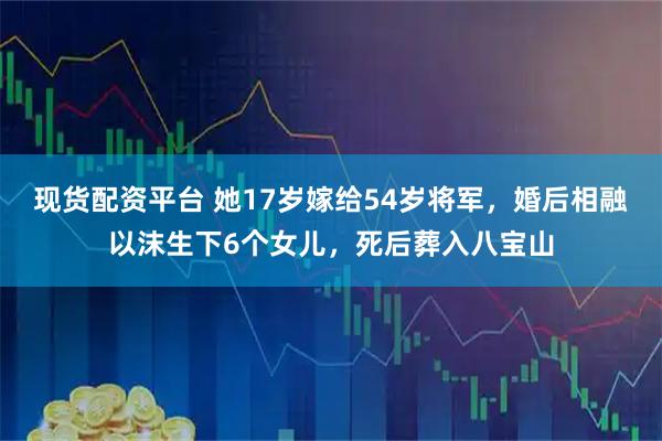 现货配资平台 她17岁嫁给54岁将军，婚后相融以沫生下6个女儿，死后葬入八宝山