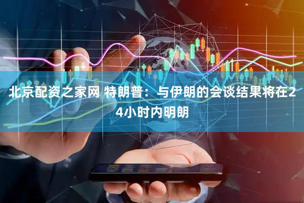 北京配资之家网 特朗普：与伊朗的会谈结果将在24小时内明朗
