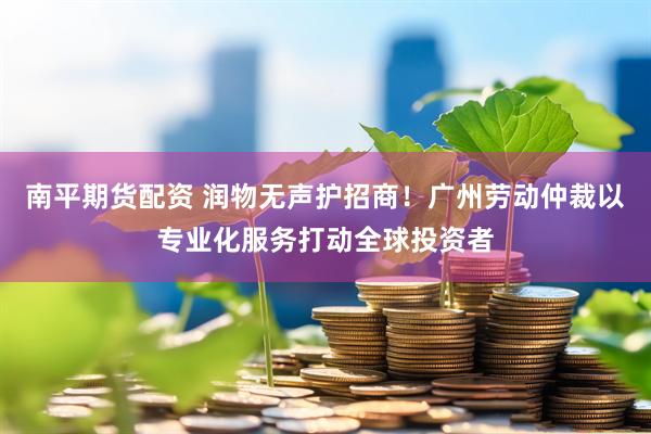 南平期货配资 润物无声护招商！广州劳动仲裁以专业化服务打动全球投资者