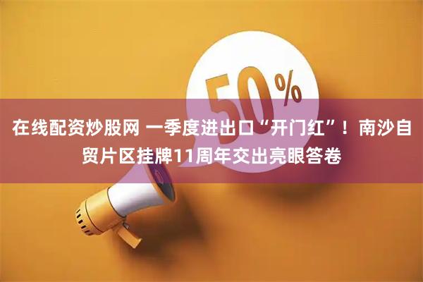 在线配资炒股网 一季度进出口“开门红”！南沙自贸片区挂牌11周年交出亮眼答卷