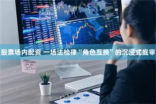 股票场内配资 一场法检律“角色互换”的沉浸式庭审