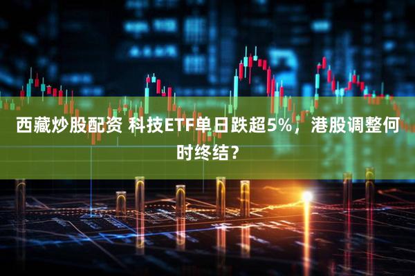 西藏炒股配资 科技ETF单日跌超5%，港股调整何时终结？