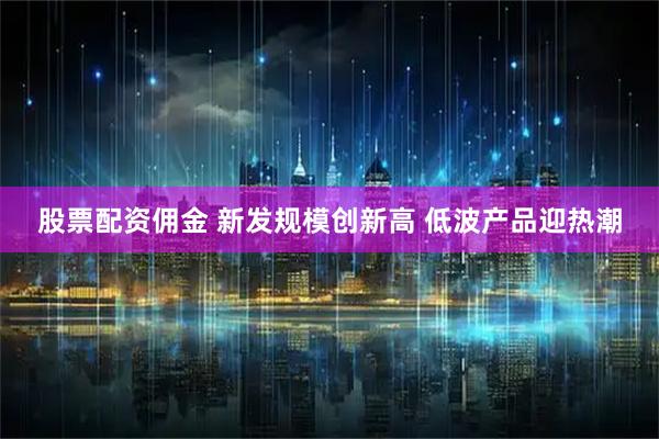 股票配资佣金 新发规模创新高 低波产品迎热潮