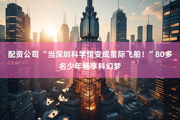 配资公司 “当深圳科学馆变成星际飞船！”80多名少年畅享科幻梦