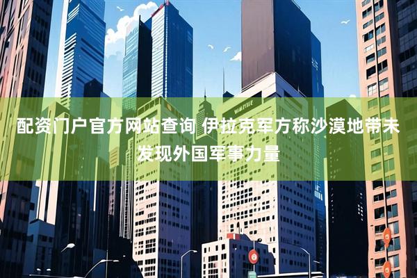 配资门户官方网站查询 伊拉克军方称沙漠地带未发现外国军事力量