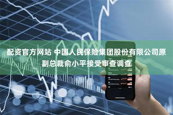 配资官方网站 中国人民保险集团股份有限公司原副总裁俞小平接受审查调查