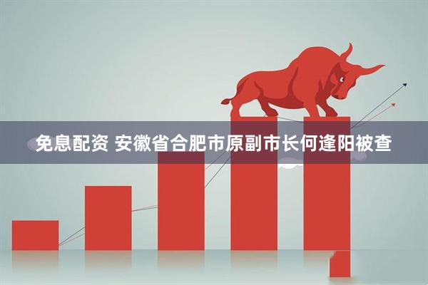 免息配资 安徽省合肥市原副市长何逢阳被查