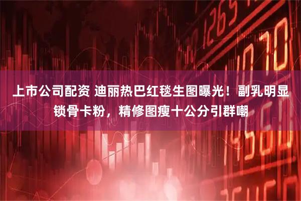 上市公司配资 迪丽热巴红毯生图曝光！副乳明显锁骨卡粉，精修图瘦十公分引群嘲