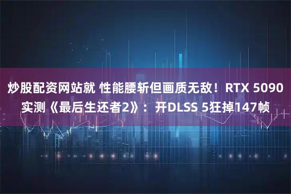 炒股配资网站就 性能腰斩但画质无敌！RTX 5090实测《最后生还者2》：开DLSS 5狂掉147帧